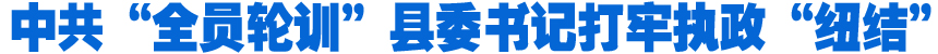 中共“全員輪訓”縣委書記打牢執(zhí)政“紐結(jié)”