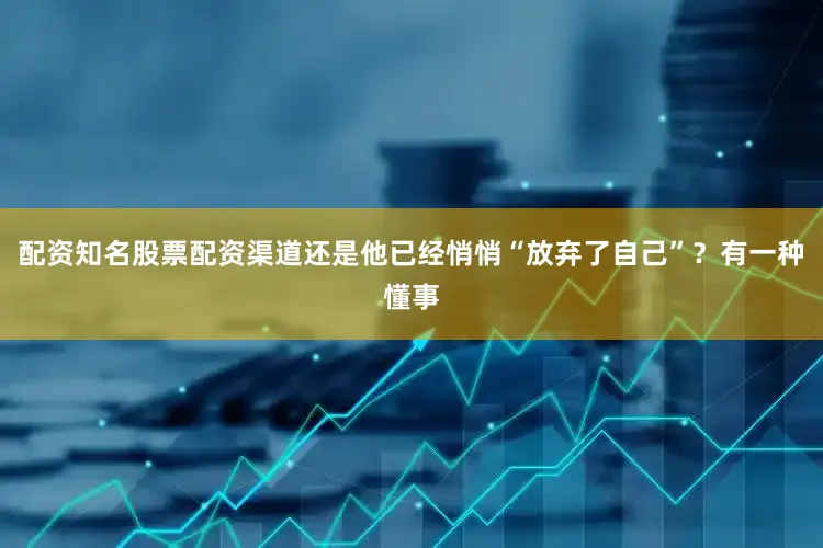 配资知名股票配资渠道还是他已经悄悄“放弃了自己”？有一种懂事