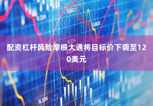 配资杠杆风险摩根大通将目标价下调至120美元