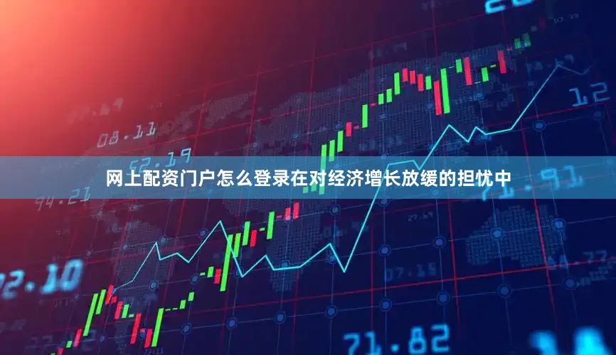 网上配资门户怎么登录在对经济增长放缓的担忧中