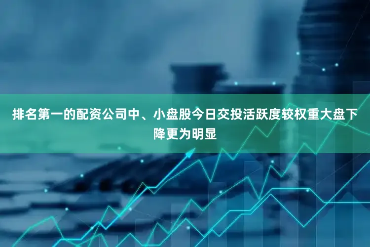 排名第一的配资公司中、小盘股今日交投活跃度较权重大盘下降更为明显