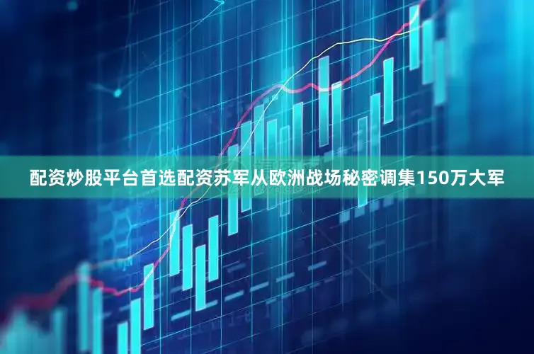 配资炒股平台首选配资苏军从欧洲战场秘密调集150万大军