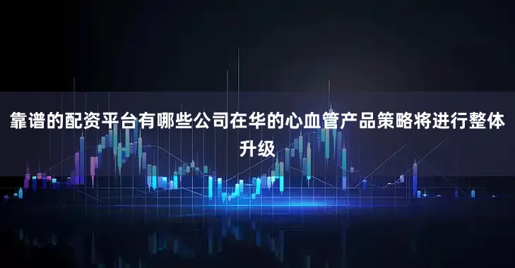 靠谱的配资平台有哪些公司在华的心血管产品策略将进行整体升级